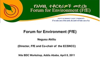 Forum for Environment (FfE) Negusu Aklilu (Director, FfE and Co-chair of  the ECSNCC) Nile BDC Workshop, Addis Ababa, April 8, 2011 