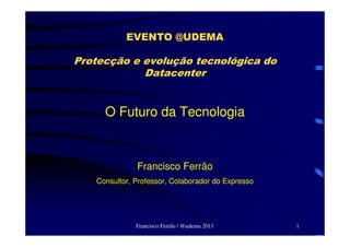 EVENTO @UDEMA

Protecção e evolução tecnológica do
            Datacenter


     O Futuro da Tecnologia



              Francisco Ferrão
   Consultor, Professor, Colaborador do Expresso




              Francisco Ferrão / @udema 2011       1
 