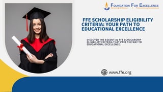FFE SCHOLARSHIP ELIGIBILITY
CRITERIA: YOUR PATH TO
EDUCATIONAL EXCELLENCE
DISCOVER THE ESSENTIAL FFE SCHOLARSHIP
ELIGIBILITY CRITERIA THAT PAVE THE WAY TO
EDUCATIONAL EXCELLENCE.
www.ffe.org
 
