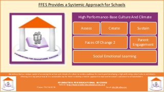 High Performance-Base Culture And Climate
FFES Provides a Systemic Approach for Schools
We believe that our unique system of assessing the culture and climate of a school, provides a pathway for creating and developing a high performing school culture and climate
allowing us to support principals in a sustainable way for them to develop a holistic approach to improve the school’s outcomes for all stakeholders.
FOUNDATION FOR EDUCATIONAL SUCCESS
Website: http://foundationforeducationalsuccess.com
Phone: 770-716-9238 Email: info@theffes.com
Social Emotional Learning
Faces Of Change 2
Assess Create
Parent
Engagement
Sustain
 