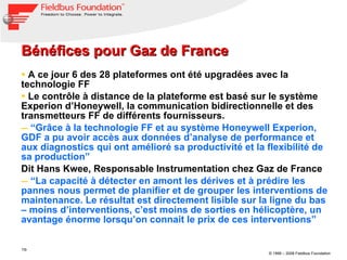 Bénéfices pour Gaz de France A ce jour 6 des 28 plateformes ont été upgradées avec la technologie FF Le contrôle à distance de la plateforme est basé sur le système Experion d’Honeywell, la communication bidirectionnelle et des transmetteurs FF de différents fournisseurs. “ Grâce à la technologie FF et au système Honeywell Experion, GDF a pu avoir accès aux données d’analyse de performance et aux diagnostics qui ont amélioré sa productivité et la flexibilité de sa production” Dit Hans Kwee, Responsable Instrumentation chez Gaz de France  “ La capacité à détecter en amont les dérives et à prédire les pannes nous permet de planifier et de grouper les interventions de maintenance. Le résultat est directement lisible sur la ligne du bas – moins d’interventions, c’est moins de sorties en hélicoptère, un avantage énorme lorsqu’on connait le prix de ces interventions”  