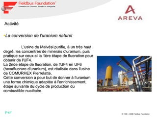Activité  La conversion de l'uranium naturel    L'usine de Malvési purifie, à un très haut degré, les concentrés de minerais d'uranium, puis pratique sur ceux-ci la 1ère étape de fluoration pour obtenir de l'UF4. La 2nde étape de fluoration, de l'UF4 en UF6 (hexafluorure d'uranium), est réalisée dans l'usine de COMURHEX Pierrelatte. Cette conversion a pour but de donner à l’uranium une forme chimique adaptée à l'enrichissement, étape suivante du cycle de production du combustible nucléaire. P+F 