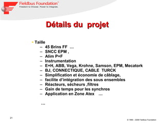 Détails du  projet Taille  45 Brins FF  … SNCC EPM , Alim P+F  Instrumentation E+H, ABB, Vega, Krohne, Samson, EPM, Mecatork  BJ, CONNECTIQUE, CABLE  TURCK  Simplification et économie de câblage, facilite d’intégration des sous ensembles Réacteurs, sécheurs ,filtres  Gain de temps pour les synchros  Application en Zone Atex   … … 