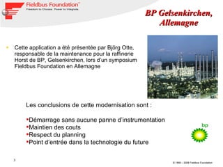 Cette application a été présentée par Björg Otte, responsable  de la maintenance pour la raffinerie Horst de BP, Gelsenkirchen, lors d’un symposium Fieldbus Foundation en Allemagne BP Gelsenkirchen, Allemagne Les conclusions de cette modernisation sont :  Démarrage sans aucune panne d’instrumentation Maintien des couts Respect du planning Point d’entrée dans la technologie du future 