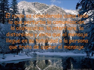 El ruido es considerado como todo lo que perturba la comunicación, la obstaculiza, la interfiere, la distorsiona y evita que el mensaje llegue en su totalidad a la persona que trata de captar el mensaje. 