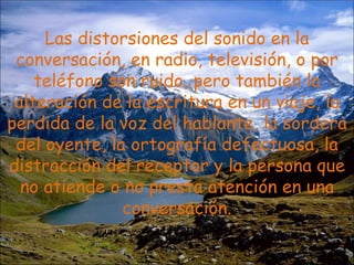 Las distorsiones del sonido en la conversación, en radio, televisión, o por teléfono son ruido, pero también la alteración de la escritura en un viaje, la perdida de la voz del hablante, la sordera del oyente, la ortografía defectuosa, la distracción del receptor y la persona que no atiende o no presta atención en una conversación. 