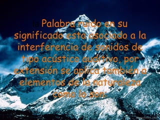 la  Palabra ruido en su significado esta asociado a la interferencia de sonidos de tipo acústico auditivo, por extensión se aplica también a elementos de la naturaleza como lo son: 