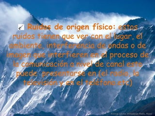 Ruidos de origen físico:  estos ruidos tienen que ver con el lugar, el ambiente, interferencia de ondas o de imagen que interfieren en el proceso de la comunicación a nivel de canal esto puede  presentarse en (el radio, la televisión y en el teléfono.etc) 