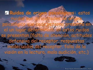 Ruidos de origen psicológicos:  estos ruidos son dificultades de origen psicológico que cada persona presenta en el un lugar determinado en estos ruidos se presentan (falta de atención, actitudes defensiva del receptor, respuestas inadecuadas del receptor, falla de la visión en la lectura, mala audición, etc.) 
