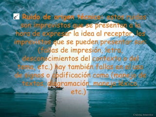 Ruido de origen técnico:  estos ruidos son imprevistos que se presentan a la hora de expresar la idea al receptor, los imprevistos que se pueden presentar son: (fallas de impresión, letra, desconocimientos del contexto o del tema, etc.) hay también fallas en el uso de signos o codificación como (manejo de textos, diagramación, manejo léxico, etc.)  