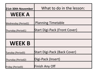 21st-30th November        What to do in the lesson:
    WEEK A
Wednesday (Period2)   Planning Timetable
Thursday (Period1)    Start Digi-Pack (Front Cover)


   WEEK B
Tuesday (Period3)     Start Digi-Pack (Back Cover)
Thursday (Period2)    Digi-Pack (Insert)
Friday (Period3)      Finish Any Off
 