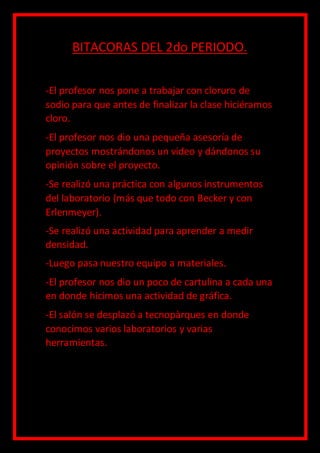BITACORAS DEL 2do PERIODO.
-El profesor nos pone a trabajar con cloruro de
sodio para que antes de finalizar la clase hiciéramos
cloro.
-El profesor nos dio una pequeña asesoría de
proyectos mostrándonos un video y dándonos su
opinión sobre el proyecto.
-Se realizó una práctica con algunos instrumentos
del laboratorio (más que todo con Becker y con
Erlenmeyer).
-Se realizó una actividad para aprender a medir
densidad.
-Luego pasa nuestro equipo a materiales.
-El profesor nos dio un poco de cartulina a cada una
en donde hicimos una actividad de gráfica.
-El salón se desplazó a tecnopàrques en donde
conocimos varios laboratorios y varias
herramientas.
