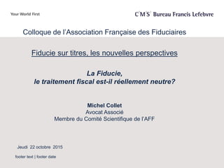 footer text | footer date
Colloque de l’Association Française des Fiduciaires
Fiducie sur titres, les nouvelles perspectives
La Fiducie,
le traitement fiscal est-il réellement neutre?
Michel Collet
Avocat Associé
Membre du Comité Scientifique de l’AFF
Jeudi 22 octobre 2015
 