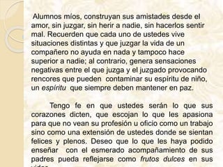 Alumnos míos, construyan sus amistades desde el
amor, sin juzgar, sin herir a nadie, sin hacerlos sentir
mal. Recuerden que cada uno de ustedes vive
situaciones distintas y que juzgar la vida de un
compañero no ayuda en nada y tampoco hace
superior a nadie; al contrario, genera sensaciones
negativas entre el que juzga y el juzgado provocando
rencores que pueden contaminar su espíritu de niño,
un espíritu que siempre deben mantener en paz.
Tengo fe en que ustedes serán lo que sus
corazones dicten, que escojan lo que les apasiona
para que no vean su profesión u oficio como un trabajo
sino como una extensión de ustedes donde se sientan
felices y plenos. Deseo que lo que les haya podido
enseñar con el esmerado acompañamiento de sus
padres pueda reflejarse como frutos dulces en sus
 