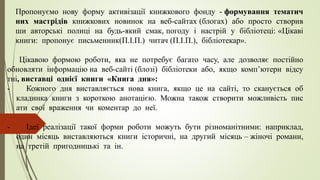 Пропонуємо нову форму активізації книжкового фонду - формування тематич
них мастрідів книжкових новинок на веб-сайтах (блогах) або просто створив
ши авторські полиці на будь-який смак, погоду і настрій у бібліотеці: «Цікаві
книги: пропонує письменник(П.І.П.) читач (П.І.П.), бібліотекар».
Цікавою формою роботи, яка не потребує багато часу, але дозволяє постійно
обновляти інформацію на веб-сайті (блозі) бібліотеки або, якщо комп’ютери відсу
тні, виставці однієї книги «Книга дня»:
- Кожного дня виставляється нова книга, якщо це на сайті, то сканується об
кладинка книги з короткою анотацією. Можна також створити можливість пис
ати свої враження чи коментар до неї.
- Ідеї реалізації такої форми роботи можуть бути різноманітними: наприклад,
один місяць виставляються книги історичні, на другий місяць – жіночі романи,
на третій пригодницькі та ін.
 