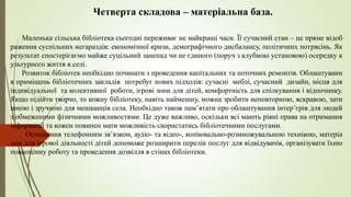 Четверта складова – матеріальна база.
Маленька сільська бібліотека сьогодні переживає не найкращі часи. Її сучасний стан – це пряме відоб
раження суспільних негараздів: економічної кризи, демографічного дисбалансу, політичних потрясінь. Як
результат спостерігаємо майже суцільний занепад чи не єдиного (поруч з клубною установою) осередку к
ультурного життя в селі.
Розвиток бібліотек необхідно починати з проведення капітальних та поточних ремонтів. Облаштуванн
я приміщень бібліотечних закладів потребує нових підходів: сучасні меблі, сучасний дизайн, місця для
індивідуальної та колективної роботи, ігрові зони для дітей, комфортність для спілкування і відпочинку.
Якщо підійти творчо, то кожну бібліотеку, навіть найменшу, можна зробити неповторною, яскравою, зати
шною і зручною для мешканців села. Необхідно також пам’ятати про облаштування інтер’єрів для людей
з обмеженими фізичними можливостями. Це дуже важливо, оскільки всі мають рівні права на отримання
інформації та кожен повинен мати можливість скористатись бібліотечними послугами.
Оснащення телефонним зв’язком, аудіо- та відео-, копіювально-розмножувальною технікою, матеріа
лом для ігрової діяльності дітей допоможе розширити перелік послуг для відвідувачів, організувати їхню
повноцінну роботу та проведення дозвілля в стінах бібліотеки.
 