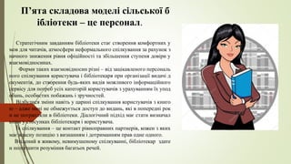 П’ята складова моделі сільської б
ібліотеки – це персонал.
Стратегічним завданням бібліотеки стає створення комфортних у
мов для читачів, атмосфери неформального спілкування за рахунок з
начного зниження рівня офіційності та збільшення ступеня довіри у
взаємовідносинах.
Форми таких взаємовідносин різні – від зацікавленого персональ
ного спілкування користувача і бібліотекаря при організації видачі д
окументів, до створення будь-яких видів можливого інформаційного
сервісу для потреб усіх категорій користувачів з урахуванням їх упод
обань, особистих побажань і зручностей.
Відбулися зміни навіть у царині спілкування користувачів з книго
ю – адже нині не обмежується доступ до видань, які в попередні рок
и не потрапляли в бібліотеки. Діалогічний підхід має стати визначал
ьним у стосунках бібліотекаря і користувача.
Їх спілкування – це контакт рівноправних партнерів, кожен з яких
має власну позицію з визнанням і дотриманням прав одне одного.
Втілений в живому, невимушеному спілкуванні, бібліотекар здате
н полегшити розуміння багатьох речей.
 
