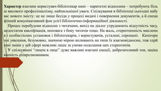 Характер взаємин користувач-бібліотекар нині – паритетні відносини – потребують біль
ш високого професіоналізму, найпильнішої уваги. Спілкування в бібліотеці сьогодні набу
ває нового змісту: це не лише бесіда у процесі видачі і повернення документів, а й специ
фічний комунікативний фон усієї бібліотечно-інформаційної діяльності.
Процес перебудови відносин з читачами, вихід на діалог утруднюють відсутність часу,
недостатня кваліфікація, неповага з боку читачів тощо. На жаль, стереотипність мисленн
я і особистісних установок і бібліотекарів, і користувачів, усталені, спрощені. Категори
чні уявлення, безумовно, значною мірою впливають на типи їх взаємовідносин, тож серй
озні зміни у цій сфері можливі лише за умови подолання цих стереотипів.
У спілкуванні “лицем в лице” дуже важливі взаємні емоції, доброзичливий тон, заціка
вленість співрозмовником.
 