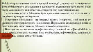 Бібліотекар як основна ланка в процесі взаємодії , за рахунок розширення с
фери бібліотечного спілкування в суспільстві, підвищення його якості, біблі
отека може підняти свій престиж, створити свій позитивний імідж.
Це можливо, якщо в бібліотеці буде працювати людина, що володіє висок
им рівнем культури спілкування.
Мистецтво спілкування – це і праця, і талант, і творчість. Нові часи до су
часного бібліотекаря сталять нові вимоги. Його вміння спілкуватися, вести д
іалог визначає ефективність бібліотечного обслуговування.
Важливими показниками професіоналізму і високої кваліфікації бібліоте
чного спеціаліста стає сьогодні його особистісна, інформаційна, соціальноп
сихологічна, мовна компетентність.
 