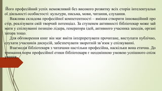 Його професійний успіх неможливий без високого розвитку всіх сторін інтелектуальн
ої діяльності особистості: культури, письма, мови, читання, слухання.
Важлива складова професійної компетентності – вміння створити інноваційний про
стір, реалізувати свій творчий потенціал. За ступенем активності бібліотекар може зай
мати у спілкуванні позицію лідера, генератора ідей, активного учасника заходів, органі
затора тощо.
Для обговорення книг він має вміти інтерпретувати прочитане, виступати публічно,
слухати учасників дискусій, забезпечувати зворотній зв’язок у спілкуванні.
Взаємодія бібліотекаря з читачами настільки професійна, наскільки вона етична. До
тримання норм професійної етики бібліотекаря є неодмінною умовою успішного спілк
ування.
 