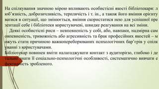 На спілкування значною мірою впливають особистісні якості бібліотекаря: л
юб’язність, доброзичливість, терплячість і т. ін., а також його вміння орієнту
ватися в ситуації, що змінюється, вміння скористатися нею для успішної пре
зентації себе і бібліотеки користувачеві, швидке реагування на всі зміни.
Деякі особистісні риси – невпевненість у собі, або, навпаки, надмірна сам
овпевненість, тривожність або агресивність та брак професійних якостей – м
ожуть стати причиною важкопереборюваних психологічних бар’єрів у спілк
уванні з користувачами.
Бібліотекар повинен вміти налагоджувати контакт з аудиторією, глибоко і де
тально знати її соціально-психологічні особливості, систематично вивчати е
фективність зробленого.
 