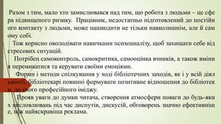 Разом з тим, мало хто замислювався над тим, що робота з людьми – це сфе
ра підвищеного ризику. Працівник, недостатньо підготовлений до постійн
ого контакту з людьми, може нашкодити не тільки навколишнім, але й сам
ому собі.
Тож корисно оволодівати навичками психоаналізу, щоб захищати себе від
стресових ситуацій.
Потрібен самоконтроль, самокритика, самооцінка вчинків, а також вмінн
я перемикатися та керувати своїми емоціями.
Форми і методи спілкування у ході бібліотечних заходів, як і у всій діял
ьності, бібліотекарі повинні формувати позитивне відношення до бібліотек
и, до свого професійного іміджу.
Прояв уваги до думки читача, створення атмосфери поваги до будь-яки
х висловлювань під час диспутів, дискусій, обговорень значно ефективніш
е, ніж найяскравіша реклама.
 