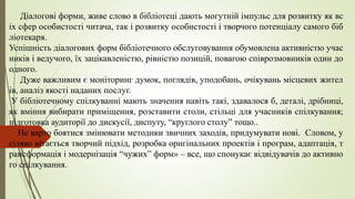 Діалогові форми, живе слово в бібліотеці дають могутній імпульс для розвитку як вс
іх сфер особистості читача, так і розвитку особистості і творчого потенціалу самого біб
ліотекаря.
Успішність діалогових форм бібліотечного обслуговування обумовлена активністю учас
ників і ведучого, їх зацікавленістю, рівністю позицій, повагою співрозмовників один до
одного.
Дуже важливим є моніторинг думок, поглядів, уподобань, очікувань місцевих жител
ів, аналіз якості наданих послуг.
У бібліотечному спілкуванні мають значення навіть такі, здавалося б, деталі, дрібниці,
як вміння вибирати приміщення, розставити столи, стільці для учасників спілкування;
підготовка аудиторії до дискусії, диспуту, “круглого столу” тощо..
Не варто боятися змінювати методики звичних заходів, придумувати нові. Словом, у
сіляко вітається творчий підхід, розробка оригінальних проектів і програм, адаптація, т
рансформація і модернізація “чужих” форм» – все, що спонукає відвідувачів до активно
го спілкування.
 