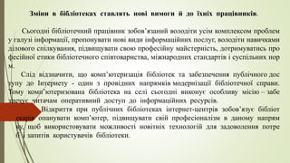 Зміни в бібліотеках ставлять нові вимоги й до їхніх працівників.
Сьогодні бібліотечний працівник зобов’язаний володіти усім комплексом проблем
у галузі інформації, пропонувати нові види інформаційних послуг, володіти навичками
ділового спілкування, підвищувати свою професійну майстерність, дотримуватись про
фесійної етики бібліотечного співтовариства, міжнародних стандартів і суспільних нор
м.
Слід відзначити, що комп’ютеризація бібліотек та забезпечення публічного дос
тупу до Інтернету - один з провідних напрямків модернізації бібліотечної справи.
Тому комп’ютеризована бібліотека на селі сьогодні виконує особливу місію – забе
зпечує читачам оперативний доступ до інформаційних ресурсів.
Відкриття при публічних бібліотеках інтернет-центрів зобов’язує бібліот
екарів опанувати комп’ютер, підвищувати свій професіоналізм в даному напрям
ку, щоб використовувати можливості новітніх технологій для задоволення потре
б і запитів користувачів бібліотеки.
 