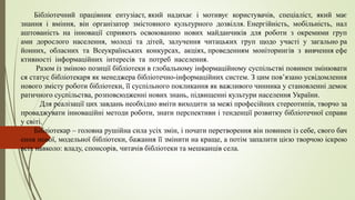 Бібліотечний працівник ентузіаст, який надихає і мотивує користувачів, спеціаліст, який має
знання і вміння, він організатор змістовного культурного дозвілля. Енергійність, мобільність, нал
аштованість на інновації сприяють освоюванню нових майданчиків для роботи з окремими груп
ами дорослого населення, молоді та дітей, залучення читацьких груп щодо участі у загально ра
йонних, обласних та Всеукраїнських конкурсах, акціях, проведенням моніторингів з вивчення ефе
ктивності інформаційних інтересів та потреб населення.
Разом із зміною позиції бібліотеки в глобальному інформаційному суспільстві повинен змінювати
ся статус бібліотекаря як менеджера бібліотечно-інформаційних систем. З цим пов’язано усвідомлення
нового змісту роботи бібліотеки, її суспільного покликання як важливого чинника у становленні демок
ратичного суспільства, розповсюдженні нових знань, підвищенні культури населення України.
Для реалізації цих завдань необхідно вміти виходити за межі професійних стереотипів, творчо за
проваджувати інноваційні методи роботи, знати перспективи і тенденції розвитку бібліотечної справи
у світі.
Бібліотекар – головна рушійна сила усіх змін, і почати перетворення він повинен із себе, свого бач
ення нової, модельної бібліотеки, бажання її змінити на краще, а потім запалити цією творчою іскрою
всіх навколо: владу, спонсорів, читачів бібліотеки та мешканців села.
 