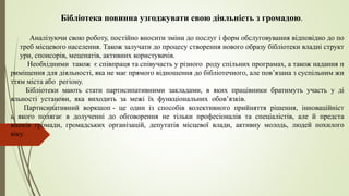 Бібліотека повинна узгоджувати свою діяльність з громадою.
Аналізуючи свою роботу, постійно вносити зміни до послуг і форм обслуговування відповідно до по
треб місцевого населення. Також залучати до процесу створення нового образу бібліотеки владні структ
ури, спонсорів, меценатів, активних користувачів.
Необхідними також є співпраця та співучасть у різного роду спільних програмах, а також надання п
риміщення для діяльності, яка не має прямого відношення до бібліотечного, але пов’язана з суспільним жи
ттям міста або регіону.
Бібліотеки мають стати партисипативними закладами, в яких працівники братимуть участь у ді
яльності установи, яка виходить за межі їх функціональних обов’язків.
Партисипативний воркшоп - це один із способів колективного прийняття рішення, інноваційніст
ь якого полягає в долученні до обговорення не тільки професіоналів та спеціалістів, але й предста
вників громади, громадських організацій, депутатів місцевої влади, активну молодь, людей похилого
віку.
 