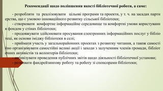 Рекомендації щодо поліпшення якості бібліотечної роботи, а саме:
- розробляти та реалізовувати цільові програми та проекти, у т. ч. на засадах партн
ерства, що є умовою інноваційного розвитку сільської бібліотеки;
- створювати комфортне інформаційне середовище та комфортні умови користуванн
я фондом у стінах бібліотеки;
- продовжувати здійснювати просування електронних інформаційних послуг у бібліо
теці, як основи іміджу бібліотеки в селі;
- приймати участь у загальнорайонних проектах з розвитку читання, а також самості
йно організовувати самостійні великі акції і заходи з залученням членів громади, бібліот
ечних активістів та волонтерів бібліотеки;
- активізувати проведення публічних звітів щодо діяльності бібліотечної установи;
- розвивати фандрейзингову роботу та роботу зі спонсорами бібліотеки;
 