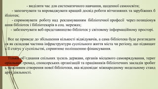 - виділяти час для систематичного навчання, щоденної самоосвіти;
- запозичувати та впроваджувати кращий досвід роботи вітчизняних та зарубіжних б
ібліотек;
- спрямовувати роботу над рекламуванням бібліотечної професії через позиціонув
ання бібліотек і бібліотекарів в соц. мережах;
- забезпечувати веб-представництво бібліотек у світовому інформаційному просторі.
Все це приведе до збільшення кількості відвідувачів, а сама бібліотека буде розглядати
ся як складова частина інфраструктури суспільного життя міста чи регіону, що підвищит
ь її статус у суспільстві, сприятиме поліпшенню фінансування.
Тільки об’єднання спільних зусиль держави, органів місцевого самоврядування, терит
оріальних громад, спонсорських організацій та працівників бібліотечних закладів зробит
ь можливим створення нової бібліотеки, яка відповідає міжнародному модельному станд
арту діяльності.
 
