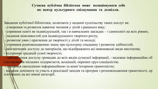 Сучасна публічна бібліотека може позиціонувати себе
як центр культурного спілкування та дозвілля.
Завдання публічної бібліотеки, полягають у наданні суспільству таких послуг як:
- створення та розвиток навичок читання у дітей з раннього віку;
- сприяння освіті як індивідуальній, так і в навчальних закладах – і самоосвіті на всіх рівнях;
- надання можливостей для індивідуального творчого росту;
- розвиток уяви і прагнення до творчості у дітей та молоді;
- сприяння розповсюдженню знань про культурну спадщину і розвиток здібностей;
- забезпечення доступу до матеріалів, що відображають всі виконавські види мистецтва;
- підтримка традицій усної творчості;
- забезпечення доступу громадян до всіх видів сучасної інформації, - належне інформаційне об
слуговування місцевих підприємств, асоціацій, окремих груп спеціалістів;
- сприяння оволодінню інформаційною та комп’ютерною грамотністю;
- надання допомоги та участь в реалізації заходів та програм з розповсюдження грамотності, ор
ієнтованих на всі вікові категорії.
 
