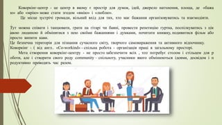 Коворкінг-центр - це центр в якому є простір для думок, ідей, джерело натхнення, площа, де «бажа
ю» або «мрію» може стати згодом «вмію» і «люблю».
Це місце зустрічі громади, вільний вхід для тих, хто має бажання організовуватись та взаємодіяти.
Тут можна співати і танцювати, грати на гітарі чи баяні, провести репетицію гуртка, поспілкуватись з цік
авою людиною й обмінятися з нею своїми бажаннями і думками, почитати книжку, подивитися фільм або
просто випити кави.
Це безпечна територія для пізнання сучасного світу, творчого самовираження та активного відпочинку.
Коворкінг - ( від англ.. «Со-workind» - спільна робота - організація праці в загальному просторі.
Мета створення коворкінг-центру - не просто забезпечити всіх , хто потребує столом і стільцем для р
оботи, але і створити свого роду community – спільноту, учасники якого обмінюються ідеями, досвідом і п
родуктивно проводять час разом.
 