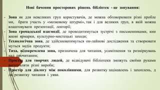 Нові бачення просторових рішень бібліотек - це зонування:
- Зона як для невеликих груп користувачів, де можна обговорювати різні пробле
ми, брати участь у «мозковому штурмі», так і для великих груп, в якій можна
влаштовувати презентації, лекторії;
- Зона громадської взаємодії, де проводитимуться зустрічі з письменниками, кни
жкові ярмарки, культурно-мистецькі заходи;
- Технологічна зона, де здійснюватимуться он-лайнові дослідження та створювати
муться медіа продукти;
- Тиха, відокремлена зона, призначена для читання, усамітнення та розміркувань
над прочитаним;
- Простір для творчих людей, де відвідувачі бібліотеки зможуть своїми руками
виготовляти різні вироби;
- Простір для діалогу між поколіннями, для розвитку зацікавлень і захоплень, д
ля розвитку читання і уяви.
 