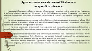 Друга складова моделі сільської бібліотеки –
доступне її розміщення.
Наявність бібліотечного обслуговування є обов’язковим у кожному селі та визначається Постаново
ю Кабінету Міністрів України від 06 лютого 2019р. №72 «Про затвердження Державних соціальних но
рмативів забезпечення населення публічними бібліотеками в Україні». Що означає «доступність бібліот
еки»?
Це зручне місцезнаходження, форма роботи бібліотеки (або вона працює стаціонарно, або як біблі
отечний пункт в окремий час, або як мобільна бібліотека-бібліобус). Також це санітарно-гігієнічні норм
и (наявність опалення, електроенергії, туалету).
Не менш важливим є привабливий інтер’єр, додаткові іміджеві послуги (реклама бібліотеки, а
втомобільна стоянка біля входу, облаштована територія навколо бібліотеки, місця для дитячих ігор та ін.
).
Режим роботи бібліотеки повинен бути зручним для мешканців села і не повинен збігатись з робоч
им часом більшості населення. Тобто бібліотека – це заклад публічний, соціальний, що має організувати
свою роботу відповідно до вимог жителів того села, в якому він знаходиться.
Зовнішній вигляд приміщень, організація візуального простору: дизайн та інтер’єр (стенди
, книжкові вітрини, друкована та мальовнича реклама масових заходів, оформлення каталогів та
роздільників).
 