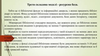 Третя складова моделі - ресурсна база.
Тобто це ті бібліотечні фонди та інформаційні джерела, з якими працюють бібліот
екарі та читачі. Фонд сучасної бібліотеки повинен включати видання на різних носіях:
книги, періодику, аудіо-, відео-, електронні документи, бази даних Інтернету, «звукові
книги» та ін.
Міжнародні бібліотечні стандарти вказують, що кожного року до бібліотек повин
ні надходити нові видання із розрахунку не менше 5 примірників на одного жителя на
селеного пункту.
Журнали та газети повинні передплачуватися у такій кількості: не менше двох зага
льнодержавних щоденних газет та одного загальнодержавного тижневика, регіональн
а періодика, галузеві видання гуманітарного, освітнього, дозвіллєвого характеру (на в
ибір бібліотеки).
У цілому у фонді сільської бібліотеки повинні бути документи останніх 5-10 рокі
в видання, за винятком художньої та краєзнавчої літератури, яка може зберігатися за б
ільш тривалий період.
 