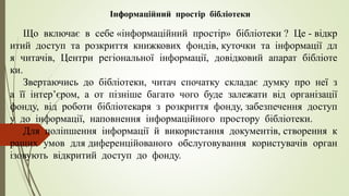 Інформаційний простір бібліотеки
Що включає в себе «інформаційний простір» бібліотеки ? Це - відкр
итий доступ та розкриття книжкових фондів, куточки та інформації дл
я читачів, Центри регіональної інформації, довідковий апарат бібліоте
ки.
Звертаючись до бібліотеки, читач спочатку складає думку про неї з
а її інтер’єром, а от пізніше багато чого буде залежати від організації
фонду, від роботи бібліотекаря з розкриття фонду, забезпечення доступ
у до інформації, наповнення інформаційного простору бібліотеки.
Для поліпшення інформації й використання документів, створення к
ращих умов для диференційованого обслуговування користувачів орган
ізовують відкритий доступ до фонду.
 