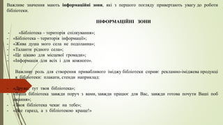 Важливе значення мають інформаційні зони, які з першого погляду привертають увагу до роботи
бібліотеки.
ІНФОРМАЦІЙНІ ЗОНИ
- «Бібліотека – територія спілкування»;
- «Бібліотека – територія інформації»;
- «Жива душа мого села не подоланна»;
- «Таланти рідного села»;
- «Це цікаво для місцевої громади»;
- «Інформація для всіх і для кожного».
Важливу роль для створення привабливого іміджу бібліотеки сприяє рекламно-іміджева продукці
я бібліотеки: плакати, стенди наприклад:
- «Друже, тут твоя бібліотека»;
- «Ваша бібліотека завжди поруч з вами, завжди працює для Вас, завжди готова почути Ваші поб
ажання»;
- «Твоя бібліотека чекає на тебе»;
- «Все гаразд, а з бібліотекою краще!»
 