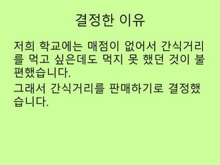 결정한 이유
저희 학교에는 매점이 없어서 간식거리
를 먹고 싶은데도 먹지 못 했던 것이 불
편했습니다.
그래서 간식거리를 판매하기로 결정했
습니다.
 