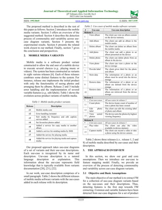 Journal of Theoretical and Applied Information Technology
28th
February 2022. Vol.100. No 4
2022 Little Lion Scientific
ISSN: 1992-8645 www.jatit.org E-ISSN: 1817-3195
1115
The proposed method is described in the rest of
this paper as follows. Section 2 introduces the mobile
media variants. Section 3 offers an overview of the
suggested method. Section 4 describes the detection
process of commonality and variability across use-
case diagram variants. Section 5 presents the
experimental results. Section 6 presents the related
work closest to our method. Finally, section 7 gives
the conclusion and perspectives.
2. MOBILE MEDIA VARIANTS
Mobile media is a software product variant
constructed to allow the end user of a mobile device
to execute several choices (e.g., playing music or
videos). The system has been constructed as variants
in eight various releases [6]. Each of these releases
combines some distinct features to the system. For
instance, release one implements the initial product
with only the functionality of seeing photos and
arranging them by albums. Release 2 and 3 include
error handling and the implementation of several
variable features (e.g., edit labels). Table 1 shows the
evolution across product variants of mobile media.
Table 1: Mobile media product variants.
Release Description
r1 Mobile media core
r2 Error handling included
r3
Sort media by frequency and edit caption
service added
r4 Set favourites photos added
r5
Added a service for copy media to another
album
r6 Added a service for sending media by SMS
r7 Added the service for playing media
r8
Added the service for playing media and capture
media
Our proposed approach takes use-case diagrams
of a set of variants and their use-case descriptions.
Each use-case is recognized by its name and
description. Use-case description is a natural
language description or explanation. This
information about the use-case represents field
knowledge that is typically available from variants
documentation [20], [21], [22].
In our work, use-case description comprises of a
small paragraph. Table 2 shows the different releases
of mobile media software variants with the use-cases
added in each release with its description.
Table 2: Use-cases of mobile media software variants.
# Use-case Use-case description
Release 1
1
View album The client can view an album content
on the device memory
2
Add album The client can add an album to the
mobile media
3
Delete album The client can delete an album from
the mobile media
4
Add photo The client can add a photo in an
album presented on the device
5
Delete photo The client can delete photo from an
album in the device
6
View photo The client can view a photo on the
device storage
7
Provide label The client gives label for the photo
and album
8
Store data The information of a photo or an
album must be saved into the device
storage
9
Remove data The information of a photo or an
album are deleted from the device
storage
10
Retrieve data The information of a photo or an
album are retrieved from the device
storage
Release 2
* Core use-cases All use-cases in release 1
11
Count photo The device keeps count of number of
time a photo has been viewed
12
Edit photo
label
The client can edit the existing label
of photo and album
13
View sorted
photos
The device sorts the photos by highest
viewing frequency
Release 8
* Core use-cases All use-cases in release 1
14
Play video The client can play the video
available in device memory
15
Capture media The client can record a video or take
a photo using the device camera
Table 2 shows three releases (i.e., release 1, 2 and
8) of mobile media described by use-cases and their
description.
3. THE APPROACH OVERVIEW
In this section, we show our goal and core
assumptions. Then we introduce our use-case to
feature mapping model. Finally, we provide an
overview of the process of detecting commonality
and variability across use-case diagram variants.
3.1 Objective and Basic Assumptions
The main objective of our method is to extract FM
for a collection of use-case diagram variants based
on the use-cases and their descriptions. Thus,
detecting features is the first step towards FM
extracting. Common and variable features have been
detected from use-case diagrams for a set of product
 