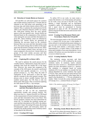 Journal of Theoretical and Applied Information Technology
28th
February 2022. Vol.100. No 4
2022 Little Lion Scientific
ISSN: 1992-8645 www.jatit.org E-ISSN: 1817-3195
1121
4.2 Detection of Atomic Blocks (or features)
CB and BVs are sub-search spaces for common
and variable features respectively. Concepts that are
obtained in the AOC-poset were generated in the
previous step, and whose intents consist of BVs, are
ordered. Thus, to optimize the search process for the
ABVs in the obtained collection of BVs we explore
this AOC-poset starting from the most specific
spaces to the most general ones. Atomic blocks are
detected based on the computation of the similarity
value among the use-cases and their description in a
given BV. These similarity values are obtained by
applying LSI. Atomic blocks are generated by
clustering the use-cases based on the similarity
between these use-cases and their description using
FCA. The search strategy that we follow in this paper
starts from the bottom concepts to the top one, where
BV in the bottom contains fewer use-cases in its
intent compared to the next level. Atomic blocks are
groups of the most similar use-cases and their
descriptions created with FCA as described in the
following.
4.2.1 Exploring BVs to Detect ABVs
We need to optimize the search process for the
variable features. Optimization means that search is
gradually done from the smaller BV to the larger
ones. However, this means that compared to the
concepts of the AOC-poset, the search is performed
from the most specific concepts (i.e., ⊥) to the
general concept (i.e., ⊤). Thus, Thus, the order of
exploration of the AOC-poset is from the more
specific concepts to the more general concept. This
process aims to detect variable features from the
smallest search space. For CB, there is only one
block in the AOC-poset. Thus, no need for exploring
the AOC-poset for CB (i.e., top concept).
4.2.2 Measuring Similarity Between Use-cases
and their Description Based on LSI
Use-cases of BV or CB are respectively
representing variable and common features. We
detect use-case (i.e., feature) from BV (or CB) based
on the measurement of lexical similarity among use-
cases and their description from every block. This
lexical similarity measure has been determined by
using LSI. To calculate the similarity among use-
cases and their description in CB or BVs, the authors
proceed in 3 steps: 1) creating LSI corpus, 2) creating
term-document matrix and term-query matrix for
each BV/CB, and 3) creating cosine similarity matrix
as described in the following.
4.2.2.1 Creating LSI Corpus
To utilize LSI in our work, we must create a
corpus that denotes a set of documents and queries.
In our work, every use-case in the BV (resp. CB)
denotes a single document and its description
exemplify a query. All information in a document
and a query must be normalized to become
appropriate as input of LSI. All documents and
queries must be divided into terms and execute word-
stemming [24].
4.2.2.2 Creating Term-Document Matrix and
Term-Query Matrix for CB and BV
The term-document matrix in the LSI is described
by t x u matrix [25]. In our case t is the number of
terms utilized in a normalized document relating to a
use-case and u is the number of use-cases in CB (or
BV). In the same manner, a term-query matrix is
represented by t x d matrix where t is the number of
terms and d number of use-cases descriptions. In our
method, LSI utilizes use-case description as a query
to recover related use-case.
4.2.2.3 Creating Similarity Matrix
The similarity among use-cases and their
descriptions in BV or CB is defined by the cosine
similarity matrix. In similarity, matrix columns
denote use-cases vectors (i.e., documents) and rows
denote use-cases description vectors (i.e., queries).
The similarity is computed based on cosine
similarity [25]. In our method, we consider the best
utilized threshold for cosine similarity that equals
0.70 [25]. Thus, only the use-case name and use-case
description that have similarity value larger than or
equal to the threshold (i.e., >=70) are considered as
similar. Table 4 reveals the cosine similarity matrix
of Concept_0 (i.e., common block) in Figure 7.
Table 4: The similarity matrix of Concept_0 in Figure 7
(partial).
Use-case Add
album
Add
photo
Delete
album
…
Description
Add album des. 1 0.52 0.1
Add photo des. 0.55 0.99 -0.19
Delete album des. 0.1 -0.2 1
Delete photo des. -0.19 0.38 0.55 ...
Provide label des. -4.77 0 -4.77
Remove data des. -5.24 0 -5.24
Retrieve data des. -5.24 0 -5.24
Store data des. -5.24 0 -5.24
View album des. 0.18 -0.36 0.18
View photo des. -0.18 0.35 -0.18
4.2.3 Detecting Atomic Blocks Based on FCA
We use FCA to detect the atomic feature (i.e., use-
case) from each block (BVs and CB). We use block
 
