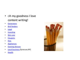 • Oh my goodness I love
content writing!
• Generators
• Bird feeders
• Legal
• Investing
• Skin care
• Coupons
• Pets
• Appliances
• Evening dresses
• Local business (Syracuse,NY)
• Health
 
