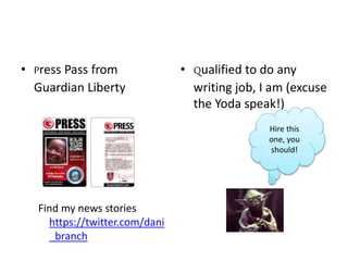 • Press Pass from
Guardian Liberty
Find my news stories
https://twitter.com/dani
_branch
• Qualified to do any
writing job, I am (excuse
the Yoda speak!)
Hire this
one, you
should!
 