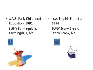 • A.A.S. Early Childhood
Education, 1991
SUNY Farmingdale,
Farmingdale, NY
• B.A. English Literature,
1994
SUNY Stony Brook,
Stony Brook, NY
 