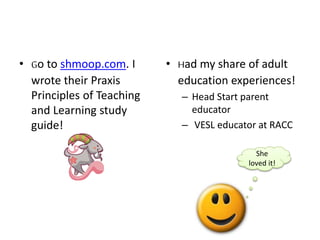• Go to shmoop.com. I
wrote their Praxis
Principles of Teaching
and Learning study
guide!
• Had my share of adult
education experiences!
– Head Start parent
educator
– VESL educator at RACC
She
loved it!
 