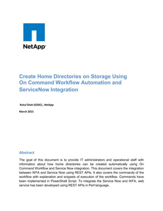 Create Home Directories on Storage Using
On Command Workflow Automation and
ServiceNow Integration
Rutul Shah (GSDC) , NetApp
March 2015
Abstract
The goal of this document is to provide IT administrators and operational staff with
information about how home directories can be created automatically using On
Command Workflow and Service Now integration. This document covers the integration
between WFA and Service Now using REST APIs. It also covers the commands of the
workflow with explanation and snippets of execution of the workflow. Commands have
been implemented in PowerShell Script. To integrate the Service Now and WFA, web
service has been developed using REST APIs in Perl language.
 