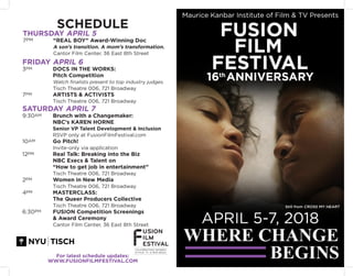 For latest schedule updates:
WWW.FUSIONFILMFESTIVAL.COM
SCHEDULE
THURSDAY APRIL 5
7PM 		 “REAL BOY” Award-Winning Doc
			A son’s transition. A mom’s transformation.
		 Cantor Film Center, 36 East 8th Street
FRIDAY APRIL 6
3PM		 DOCS IN THE WORKS:
			Pitch Competition
			 Watch finalists present to top industry judges.
		 Tisch Theatre 006, 721 Broadway
7PM 		 ARTISTS & ACTIVISTS
			 Tisch Theatre 006, 721 Broadway
SATURDAY APRIL 7
9:30AM Brunch with a Changemaker:
		 NBC’s KAREN HORNE
			 Senior VP Talent Development & Inclusion
		 RSVP only at FusionFilmFestival.com
10AM		 Go Pitch!
			 Invite-only via application
12PM Real Talk: Breaking into the Biz
			 NBC Execs & Talent on
			 “How to get job in entertainment”
			 Tisch Theatre 006, 721 Broadway
2PM		 Women in New Media
			 Tisch Theatre 006, 721 Broadway
4PM		 MASTERCLASS:
			 The Queer Producers Collective
			 Tisch Theatre 006, 721 Broadway
6:30PM FUSION Competition Screenings
			 & Award Ceremony
			 Cantor Film Center, 36 East 8th Street
Still from CROSS MY HEART
 