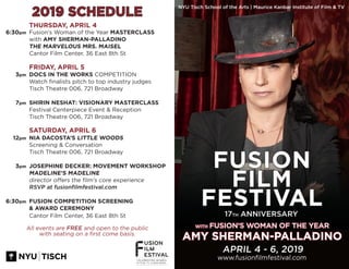 2019 SCHEDULE
WITH FUSION’S WOMAN OF THE YEAR
AMY SHERMAN-PALLADINO
APRIL 4 - 6, 2019
www.fusionfilmfestival.com
Fusion’s Woman of the Year MASTERCLASS
with AMY SHERMAN-PALLADINO
THE MARVELOUS MRS. MAISEL
Cantor Film Center, 36 East 8th St
DOCS IN THE WORKS COMPETITION
Watch finalists pitch to top industry judges
Tisch Theatre 006, 721 Broadway
SHIRIN NESHAT: VISIONARY MASTERCLASS
Festival Centerpiece Event & Reception
Tisch Theatre 006, 721 Broadway
NIA DACOSTA’S LITTLE WOODS
Screening & Conversation
Tisch Theatre 006, 721 Broadway
JOSEPHINE DECKER: MOVEMENT WORKSHOP
MADELINE’S MADELINE
director offers the film’s core experience
RSVP at fusionfilmfestival.com
FUSION COMPETITION SCREENING
& AWARD CEREMONY
Cantor Film Center, 36 East 8th St
6:30pm
3pm
7pm
12pm
3pm
6:30pm
FRIDAY, APRIL 5
SATURDAY, APRIL 6
All events are FREE and open to the public
with seating on a first come basis.
THURSDAY, APRIL 4
NYU Tisch School of the Arts | Maurice Kanbar Institute of Film & TV
FUSION
FILM
FESTIVAL
17TH ANNIVERSARY
 
