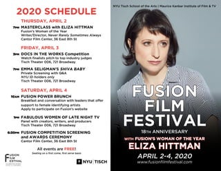 2020 SCHEDULE
THURSDAY, APRIL 2
MASTERCLASS with ELIZA HITTMAN
Fusion’s Woman of the Year
Writer/Director, Never Rarely Sometimes Always
Cantor Film Center, 36 East 8th St
FRIDAY, APRIL 3
DOCS IN THE WORKS Competition
Watch finalists pitch to top industry judges
Tisch Theater 006, 721 Broadway
EMMA SELIGMAN’S SHIVA BABY
Private Screening with Q&A
NYU ID holders only
Tisch Theater 006, 721 Broadway
SATURDAY, APRIL 4
FUSION POWER BRUNCH
Breakfast and conversation with leaders that offer
support to female identifying artists
Apply to participate on Fusion’s website
FABULOUS WOMEN OF LATE NIGHT TV
Panel with creators, writers, and producers
Tisch Theater 006, 721 Broadway
FUSION COMPETITION SCREENING
and AWARDS CEREMONY
Cantor Film Center, 36 East 8th St
All events are FREE!
Seating on a first come, first serve basis
7PM
3PM
10AM
7PM
1PM
6:30PM
NYU Tisch School of the Arts | Maurice Kanbar Institute of Film & TV
FUSION
FILM
FESTIVAL
18TH ANNIVERSARY
WITH FUSION’S WOMAN OF THE YEAR
ELIZA HITTMAN
APRIL 2-4, 2020
www.fusionfilmfestival.com
 